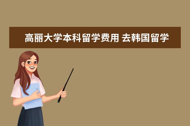 高丽大学本科留学费用 去韩国留学一年大概需要多少钱?