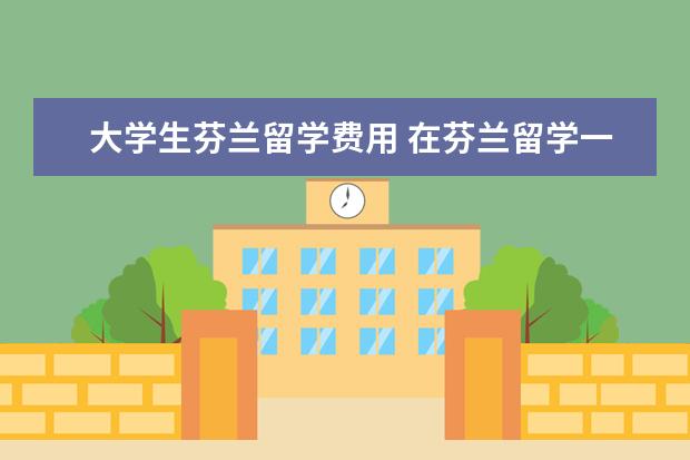 大学生芬兰留学费用 在芬兰留学一年大概需要多少生活费用