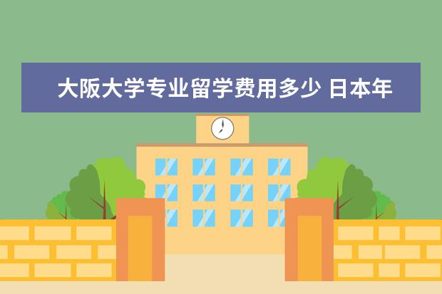 大阪大学专业留学费用多少 日本年大阪大学留学热门专业一览表