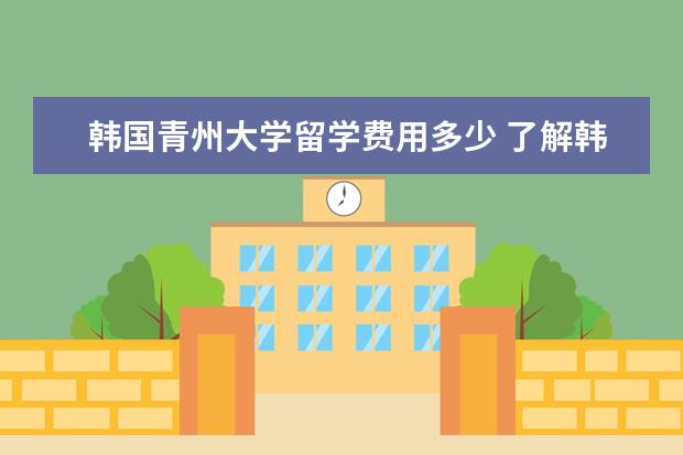 韩国青州大学留学费用多少 了解韩国清州大学的求教
