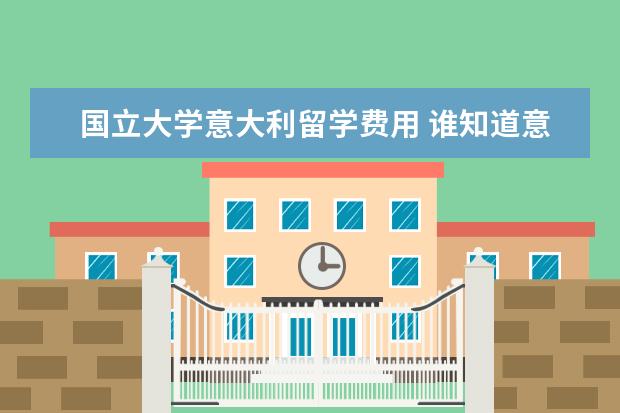 国立大学意大利留学费用 谁知道意大利留学费用高吗,意大利留学费用的分类有...