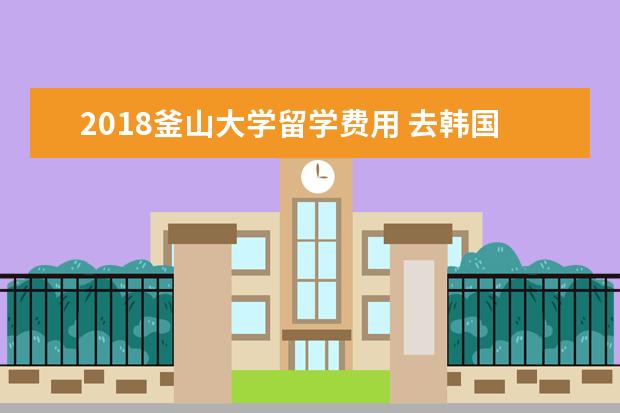 2021釜山大学留学费用 去韩国留学到底好不好?