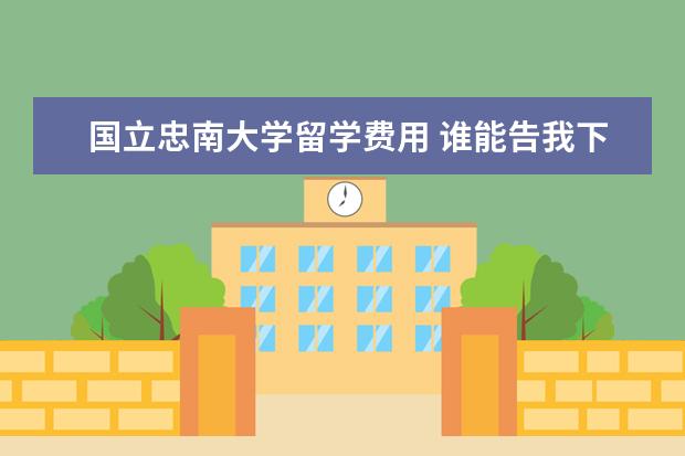 国立忠南大学留学费用 谁能告我下韩国留学费用,具体想咨询下