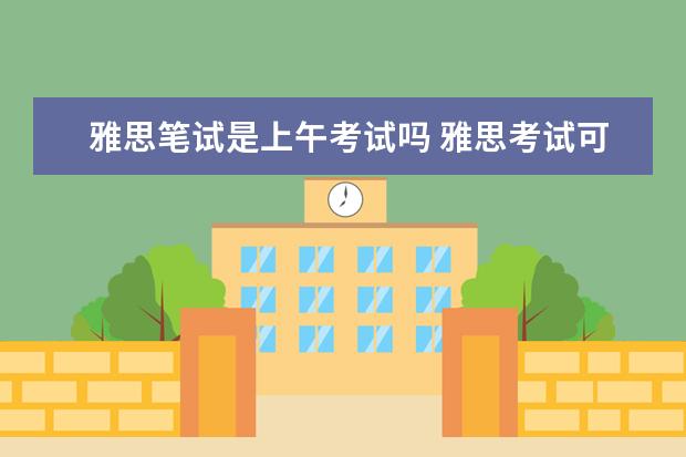 雅思笔试是上午考试吗 雅思考试可笔试一般从几点开始,持续几个小时,几点结...