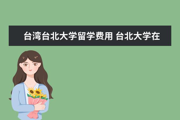 台湾台北大学留学费用 台北大学在台湾和台北各排第几?