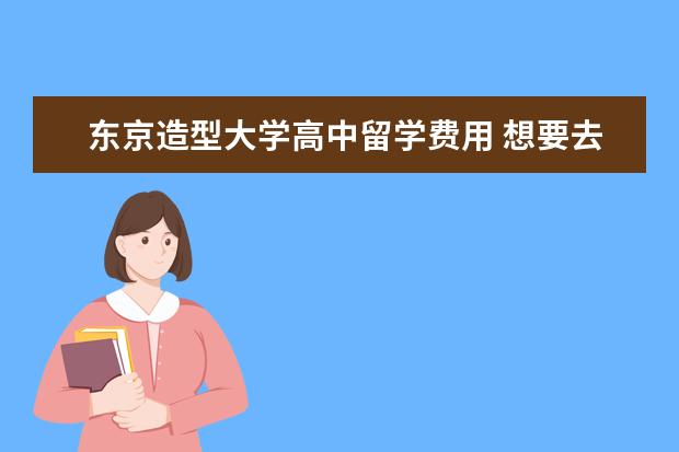 东京造型大学高中留学费用 想要去日本留学,不知道什么专业合适,还有想要了解现...