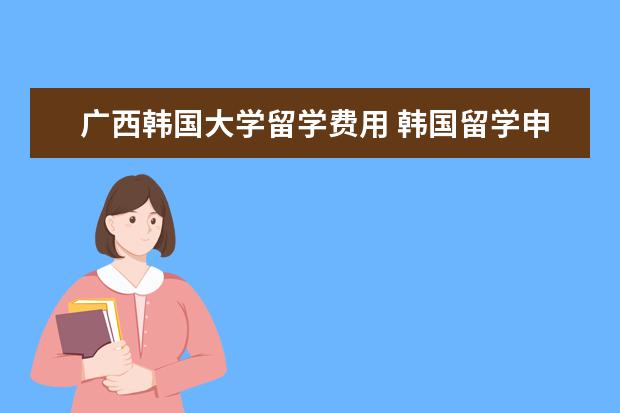 广西韩国大学留学费用 韩国留学申请流程是怎样的呢