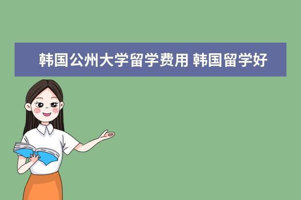 韩国公州大学留学费用 韩国留学好吗?