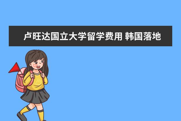 卢旺达国立大学留学费用 韩国落地签证需要哪些手续