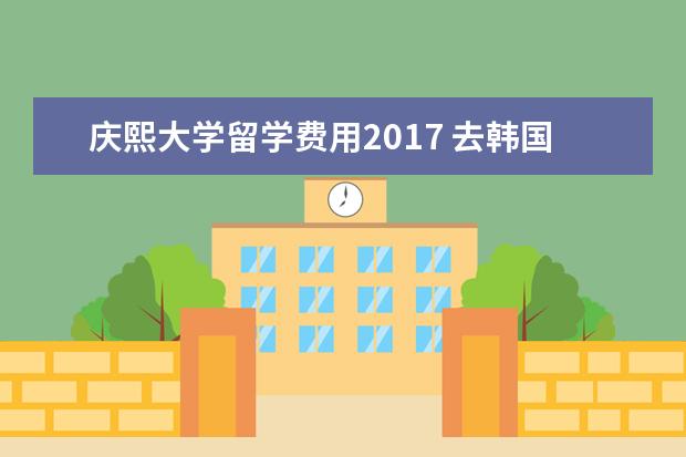 庆熙大学留学费用2021 去韩国留学好不好?
