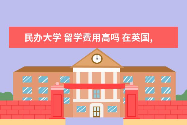 民办大学 留学费用高吗 在英国,高中学制是4年,大学生英国留学费用高吗,一年...