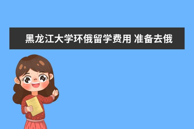 黑龙江大学环俄留学费用 准备去俄罗斯留学顺便找个当地女朋友,不过觉得英语...