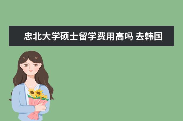 忠北大学硕士留学费用高吗 去韩国留学的学历要求要考什么试!我想去韩国学计算...
