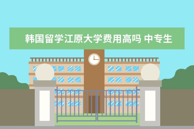 韩国留学江原大学费用高吗 中专生能留学韩国吗?