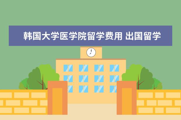 韩国大学医学院留学费用 出国留学大概总共需要多少费用