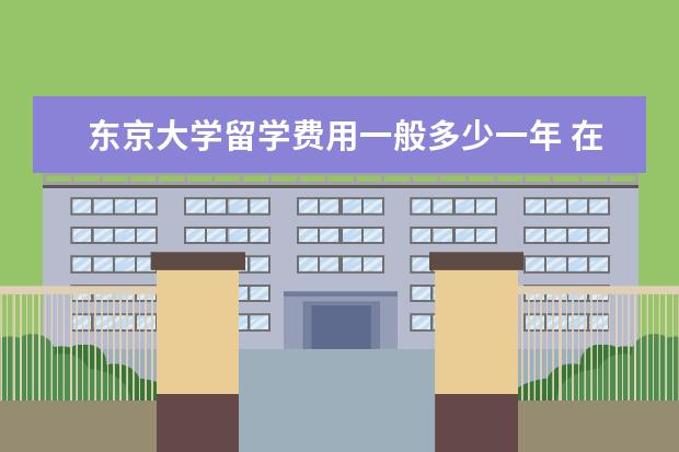 东京大学留学费用一般多少一年 在日本留学每年大概要花多少钱啊?