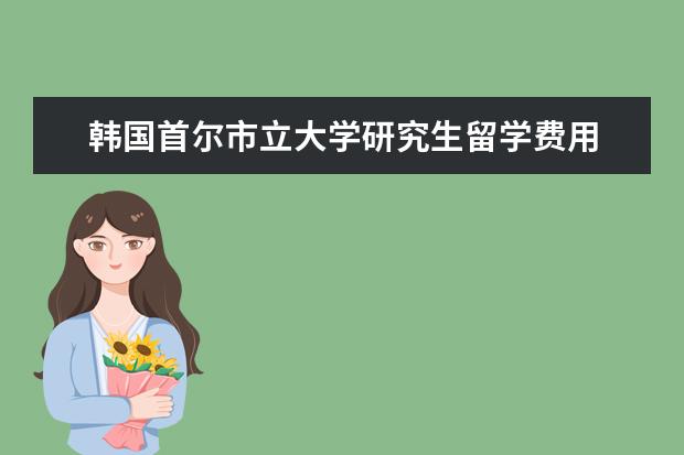 韩国首尔市立大学研究生留学费用 韩国留学费用一览表