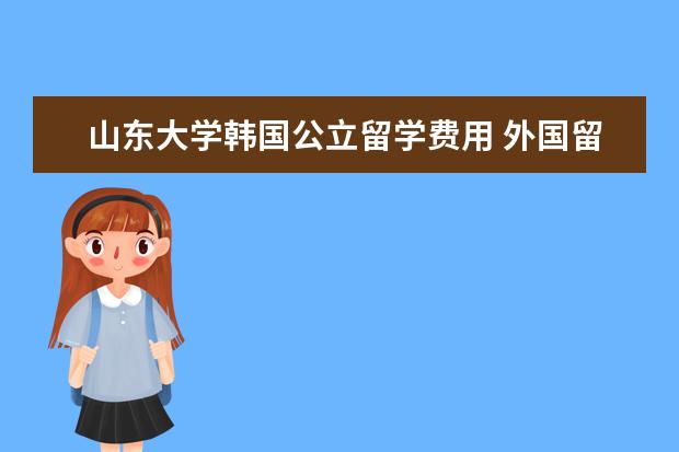 山东大学韩国公立留学费用 外国留学的学费大概要多少?