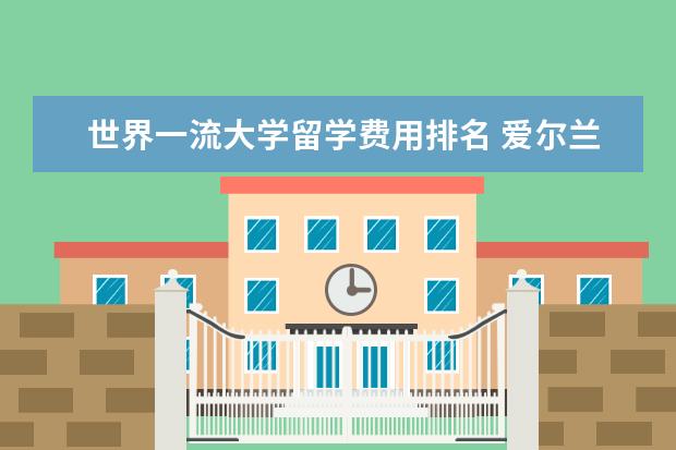世界一流大学留学费用排名 爱尔兰有哪些好大学?爱尔兰留学一年的费用是多少? -...