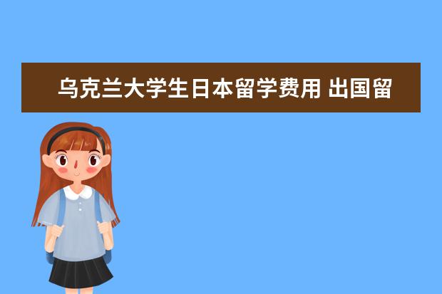 乌克兰大学生日本留学费用 出国留学需要哪些费用?学生出国留学应该怎么存放档...