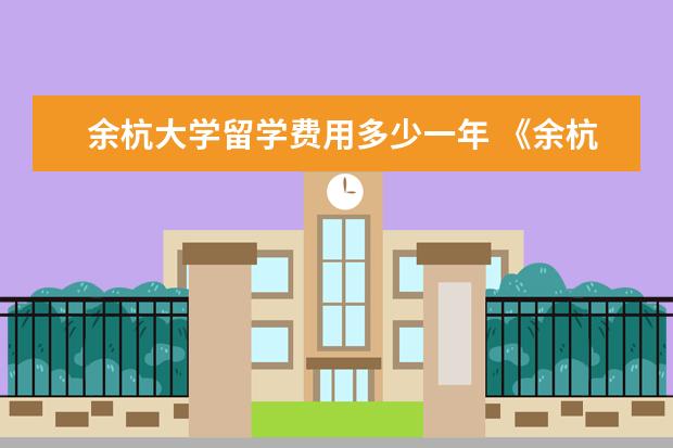 余杭大学留学费用多少一年 《余杭新就业大学生和创业人员公租房补贴政策》对公...
