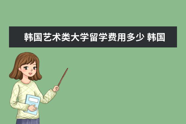 韩国艺术类大学留学费用多少 韩国留学研究生费用多少?