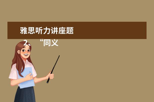 雅思听力讲座题
2、“同义替换”型。