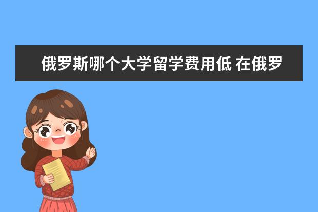 俄罗斯哪个大学留学费用低 在俄罗斯留学哪里便宜,哪个学校?学费生活费大概多少...