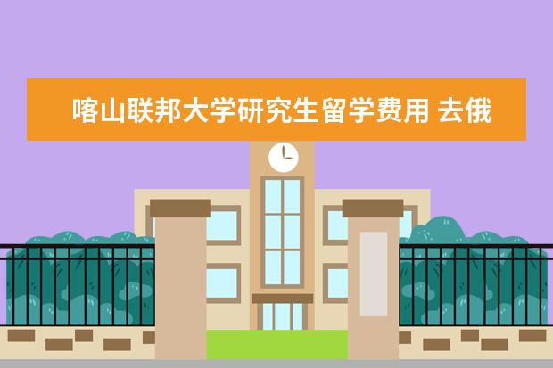 喀山联邦大学研究生留学费用 去俄罗斯留学一年最少大约花多少钱就够