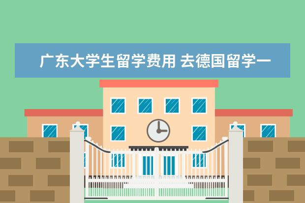 广东大学生留学费用 去德国留学一年的费用大概是多少