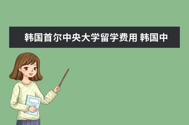 韩国首尔中央大学留学费用 韩国中央大学含金量怎么样