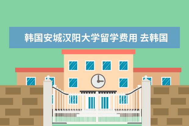 韩国安城汉阳大学留学费用 去韩国留学学什么专业比较好