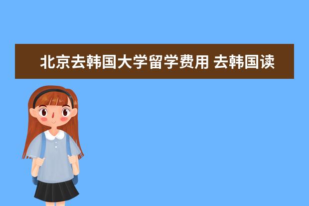北京去韩国大学留学费用 去韩国读大学每年大概要花多少钱