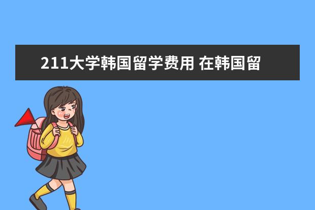 211大学韩国留学费用 在韩国留学,一年需要多少学费