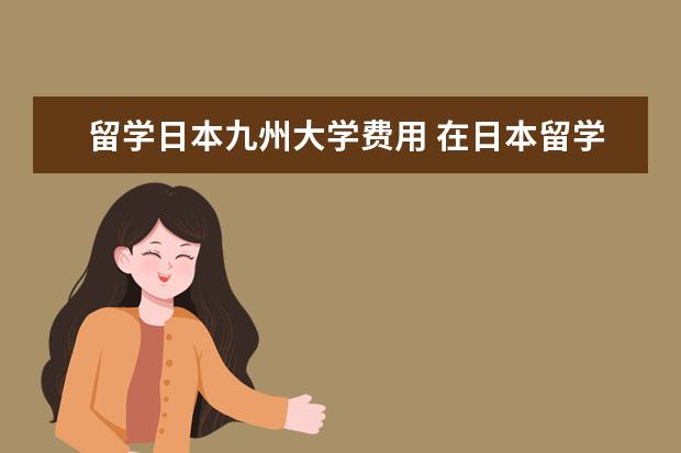 留学日本九州大学费用 在日本留学每年大概要花多少钱啊?