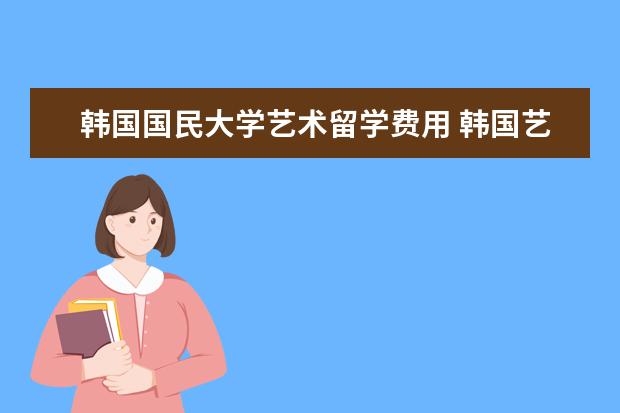 韩国国民大学艺术留学费用 韩国艺术留学专业及学校介绍