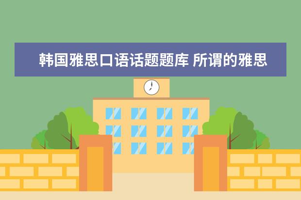 韩国雅思口语话题题库 所谓的雅思口语题库都是怎么来的