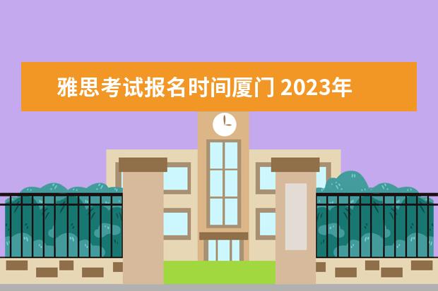 雅思考试报名时间厦门 2023年福建省雅思考试时间及考试地点已公布