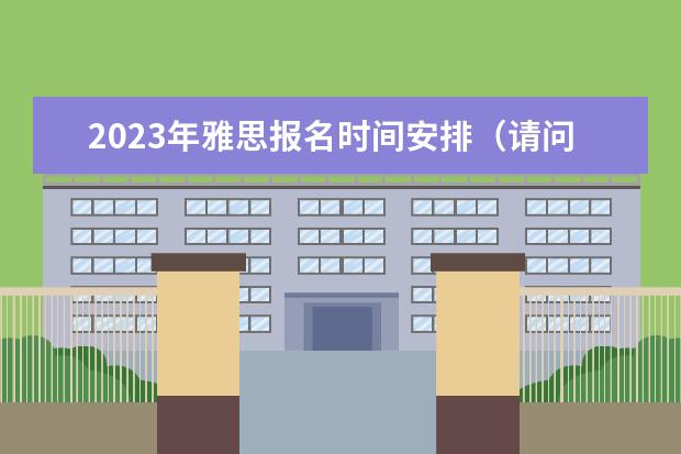 2023年雅思报名时间安排（请问2023雅思考试：山西省太原考试时间汇总）