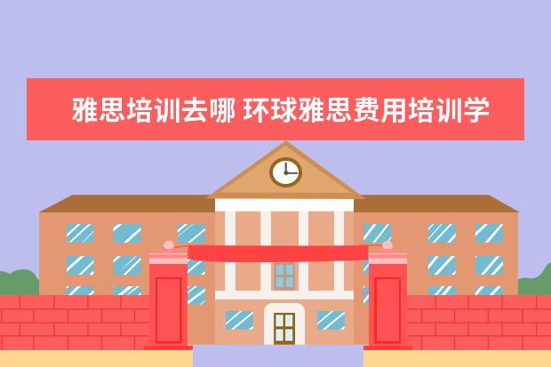 雅思培训去哪 环球雅思费用培训学校