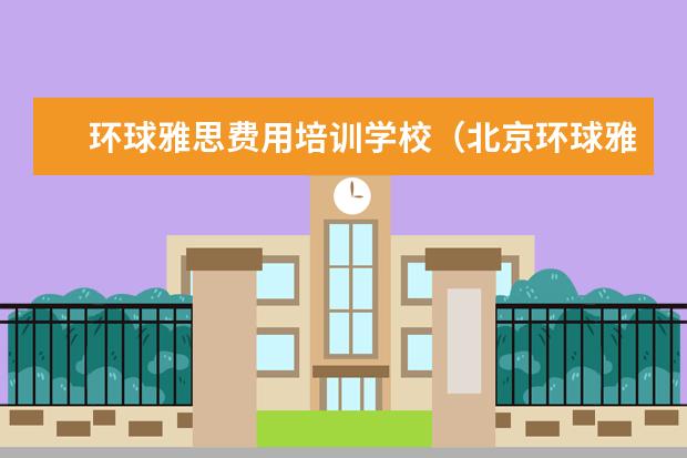 环球雅思费用培训学校（北京环球雅思总部电话）