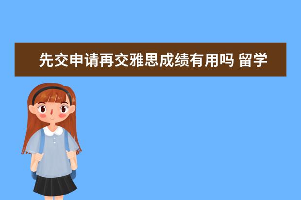 先交申请再交雅思成绩有用吗 留学申请学校时一定要提交雅思成绩么~可不可以先申请再补交雅思成绩？