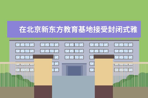 在北京新东方教育基地接受封闭式雅思培训要多少钱