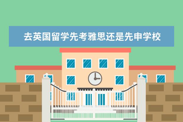 去英国留学先考雅思还是先申学校 出国读研应该先选学校还是先报雅思