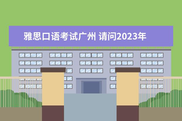 雅思口语考试广州 请问2023年7月23日广州雅思考试中心雅思口语考试安排