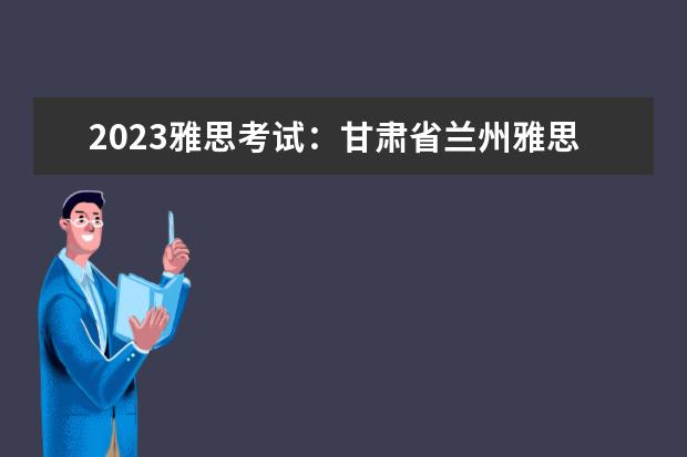 2023雅思考试：甘肃省兰州雅思考试时间汇总（全国雅思考点大全）