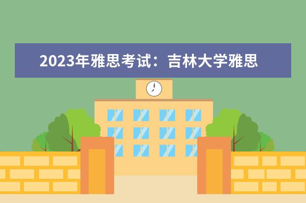 2023年雅思考试：吉林大学雅思考点实景图（2023.4.26长春雅思口语考试时间）